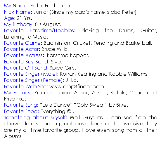 Text Box: My Name: Peter Fanthome. 
Nick Name: Junior (Since my dads name is also Peter)
Age: 21 Yrs.
My Birthday: 8th August.
Favorite Pass-time/Hobbies: Playing the Drums, Guitar, Listening to Music.
Favorite Game: Badminton, Cricket, Fencing and Basketball.
Favorite Actor: Bruce Willis.
Favorite Actress:  Karishma Kapoor.
Favorite Boy Band: 5ive.
Favorite Girl Band: Spice Girls.
Favorite Singer (Male): Ronan Keating and Robbie Williams
Favorite Singer (Female): J. Lo. 
Favorite Web Site: www.emp3finder.com
My Friends: Prateek, Tarun, Ankur, Anshu, Ketaki, Charu and Priyanka.
Favorite Song: Lets Dance Cold Sweat by 5ive.
Favorite Food: Everything J .
Something about Myself: Well Guys as u can see from the above details I am a great music freak and I love 5ive, they are my all time favorite group. I love every song from all their Albums


